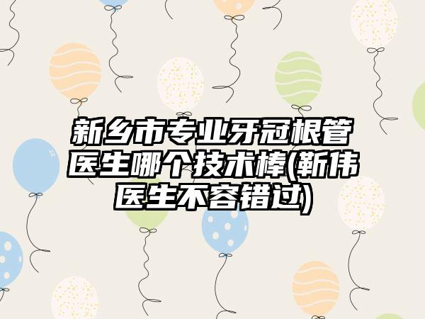 新乡市专业牙冠根管医生哪个技术棒(靳伟医生不容错过)
