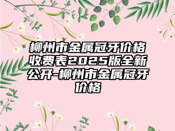 柳州市金属冠牙价格收费表2025版全新公开-柳州市金属冠牙价格