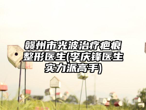 赣州市光波治疗疤痕整形医生(李庆锋医生实力派高手)