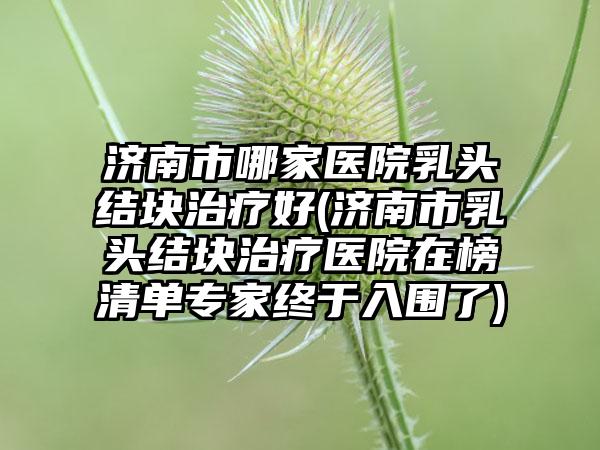济南市哪家医院乳头结块治疗好(济南市乳头结块治疗医院在榜清单专家终于入围了)