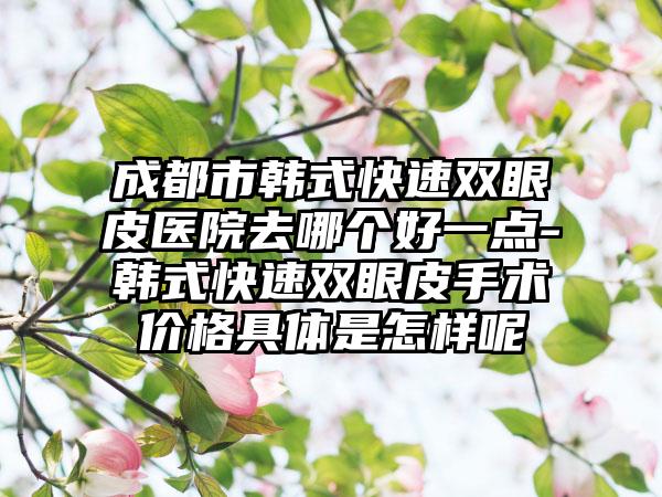 成都市韩式快速双眼皮医院去哪个好一点-韩式快速双眼皮手术价格具体是怎样呢