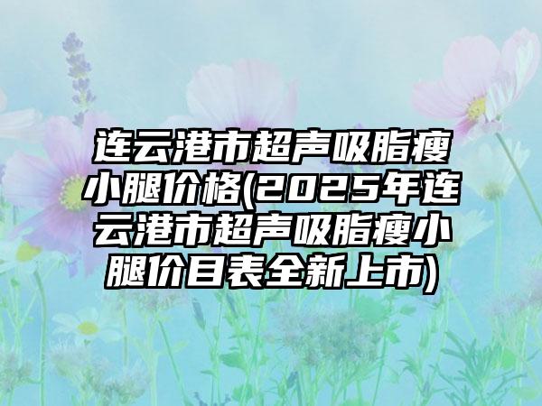 连云港市超声吸脂瘦小腿价格(2025年连云港市超声吸脂瘦小腿价目表全新上市)