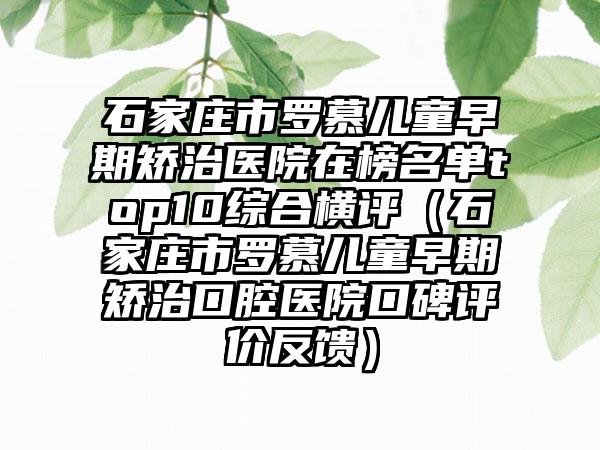 石家庄市罗慕儿童早期矫治医院在榜名单top10综合横评（石家庄市罗慕儿童早期矫治口腔医院口碑评价反馈）