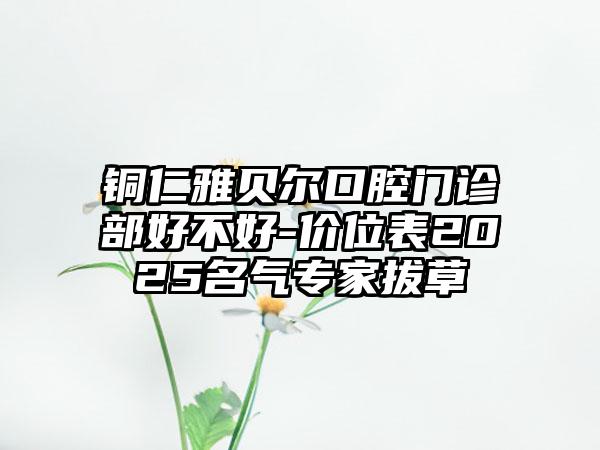铜仁雅贝尔口腔门诊部好不好-价位表2025名气专家拔草