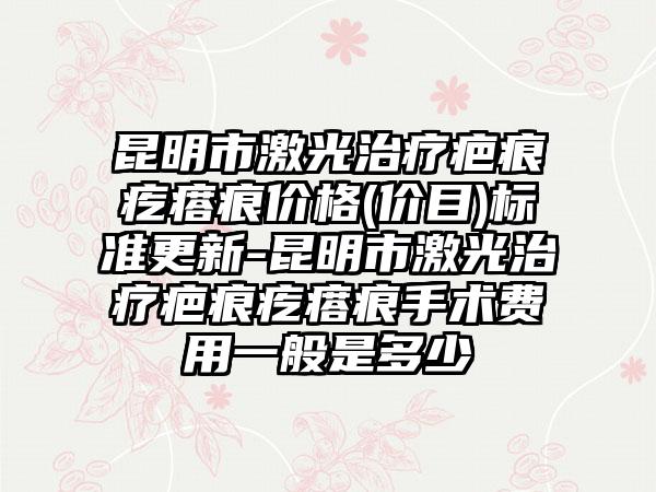 昆明市激光治疗疤痕疙瘩痕价格(价目)标准更新-昆明市激光治疗疤痕疙瘩痕手术费用一般是多少