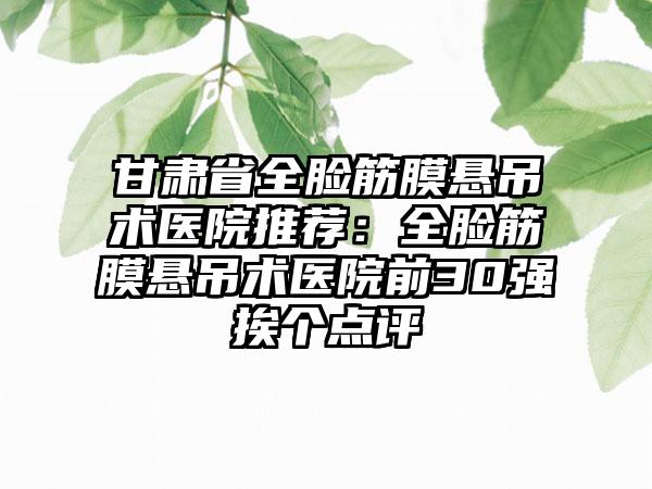 甘肃省全脸筋膜悬吊术医院推荐：全脸筋膜悬吊术医院前30强挨个点评