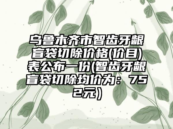 乌鲁木齐市智齿牙龈盲袋切除价格(价目)表公布一份(智齿牙龈盲袋切除均价为：752元）