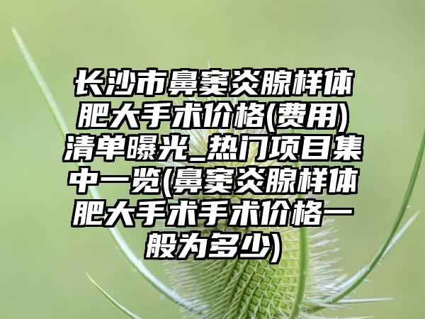 长沙市鼻窦炎腺样体肥大手术价格(费用)清单曝光_热门项目集中一览(鼻窦炎腺样体肥大手术手术价格一般为多少)