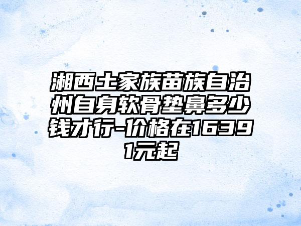 湘西土家族苗族自治州自身软骨垫鼻多少钱才行-价格在16391元起
