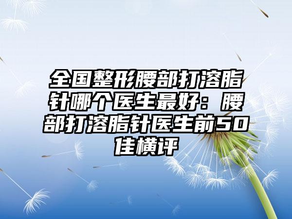 全国整形腰部打溶脂针哪个医生最好：腰部打溶脂针医生前50佳横评