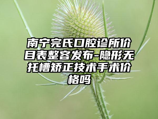 南宁完氏口腔诊所价目表整容发布-隐形无托槽矫正技术手术价格吗