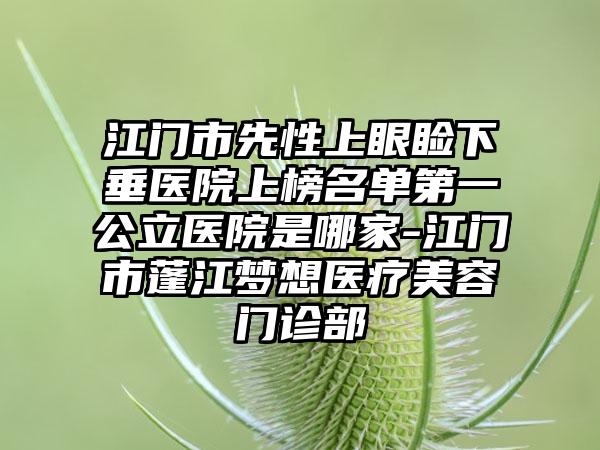 江门市先性上眼睑下垂医院上榜名单第一公立医院是哪家-江门市蓬江梦想医疗美容门诊部