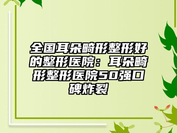 全国耳朵畸形整形好的整形医院：耳朵畸形整形医院50强口碑炸裂