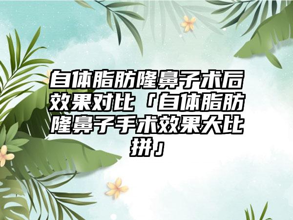 自体脂肪隆鼻子术后效果对比「自体脂肪隆鼻子手术效果大比拼」