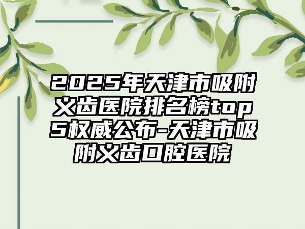 2025年天津市吸附义齿医院排名榜top5权威公布-天津市吸附义齿口腔医院