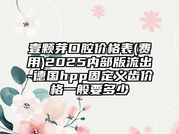 壹颗芽口腔价格表(费用)2025内部版流出-德国hpp固定义齿价格一般要多少