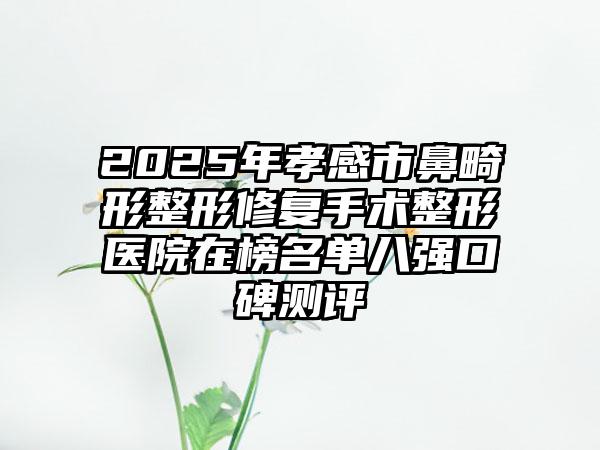 2025年孝感市鼻畸形整形修复手术整形医院在榜名单八强口碑测评