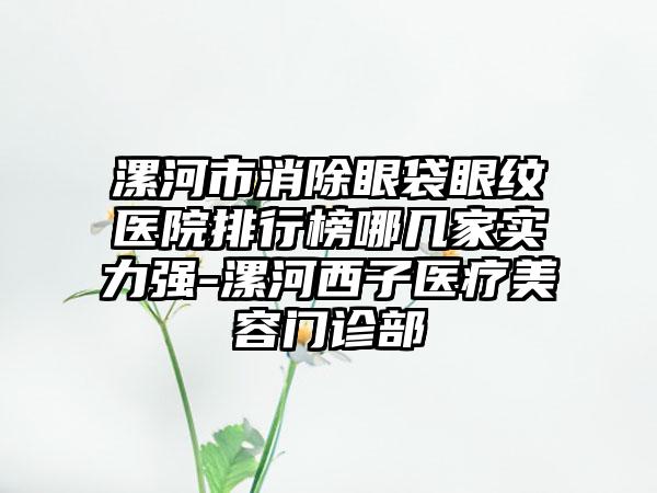 漯河市消除眼袋眼纹医院排行榜哪几家实力强-漯河西子医疗美容门诊部