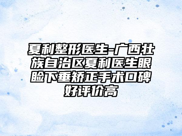 夏利整形医生-广西壮族自治区夏利医生眼睑下垂矫正手术口碑好评价高
