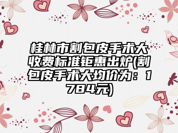 桂林市割包皮手术大收费标准钜惠出炉(割包皮手术大均价为：1784元)