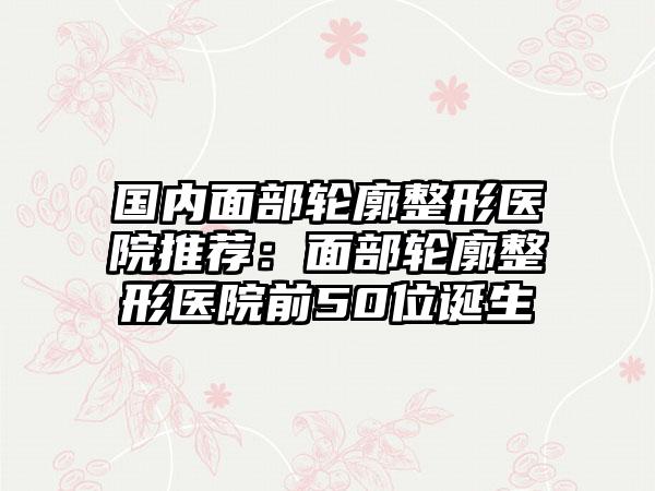 国内面部轮廓整形医院推荐：面部轮廓整形医院前50位诞生
