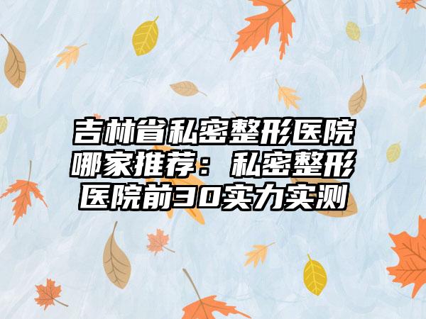 吉林省私密整形医院哪家推荐：私密整形医院前30实力实测