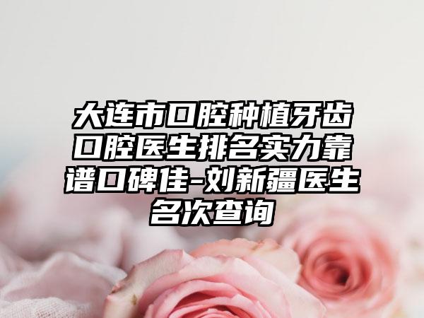 大连市口腔种植牙齿口腔医生排名实力靠谱口碑佳-刘新疆医生名次查询