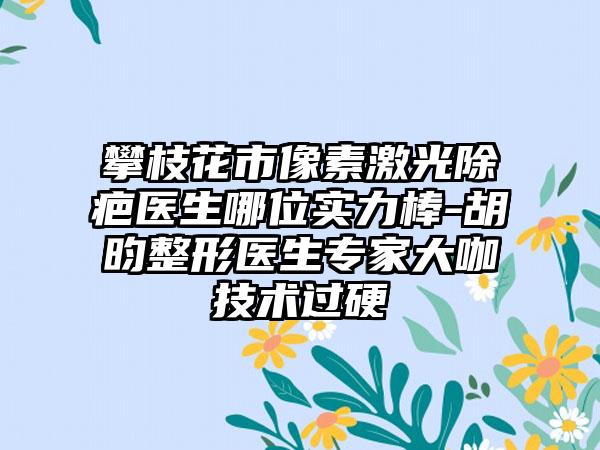 攀枝花市像素激光除疤医生哪位实力棒-胡昀整形医生专家大咖技术过硬