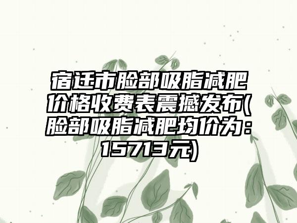 宿迁市脸部吸脂减肥价格收费表震撼发布(脸部吸脂减肥均价为：15713元)