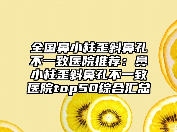 全国鼻小柱歪斜鼻孔不一致医院推荐：鼻小柱歪斜鼻孔不一致医院top50综合汇总