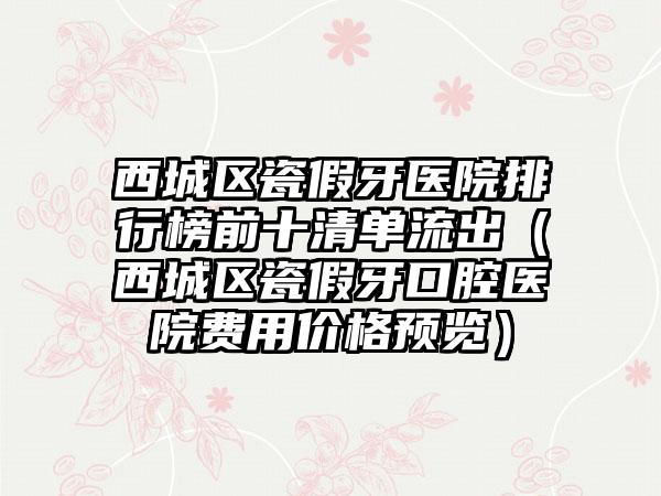 西城区瓷假牙医院排行榜前十清单流出（西城区瓷假牙口腔医院费用价格预览）