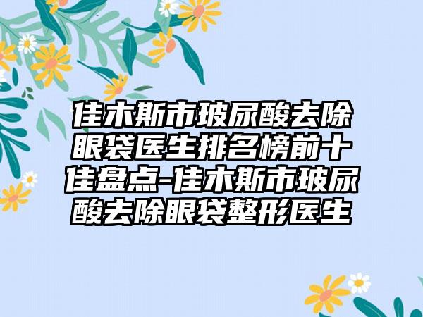 佳木斯市玻尿酸去除眼袋医生排名榜前十佳盘点-佳木斯市玻尿酸去除眼袋整形医生