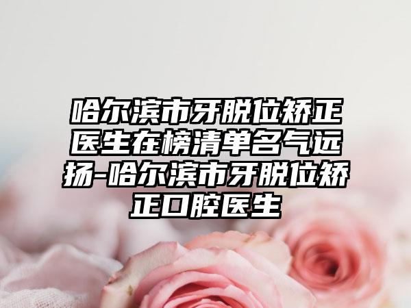 哈尔滨市牙脱位矫正医生在榜清单名气远扬-哈尔滨市牙脱位矫正口腔医生