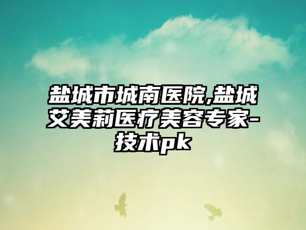 盐城市城南医院,盐城艾美莉医疗美容专家-技术pk
