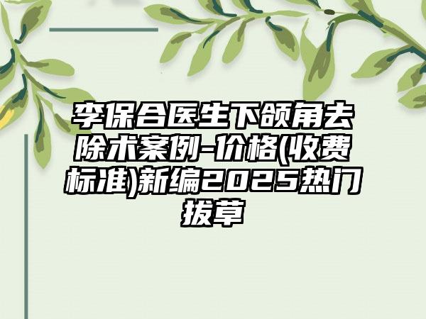 李保合医生下颌角去除术案例-价格(收费标准)新编2025热门拔草