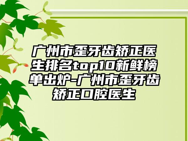 广州市歪牙齿矫正医生排名top10新鲜榜单出炉-广州市歪牙齿矫正口腔医生