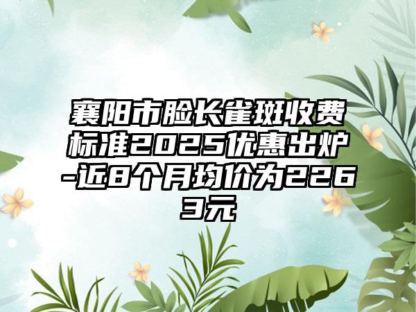 襄阳市脸长雀斑收费标准2025优惠出炉-近8个月均价为2263元