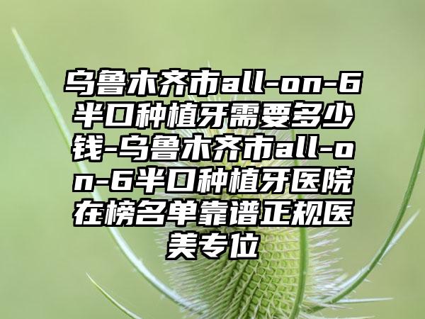 乌鲁木齐市all-on-6半口种植牙需要多少钱-乌鲁木齐市all-on-6半口种植牙医院在榜名单靠谱正规医美专位