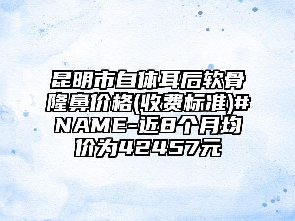 昆明市自体耳后软骨隆鼻价格(收费标准)#NAME-近8个月均价为42457元