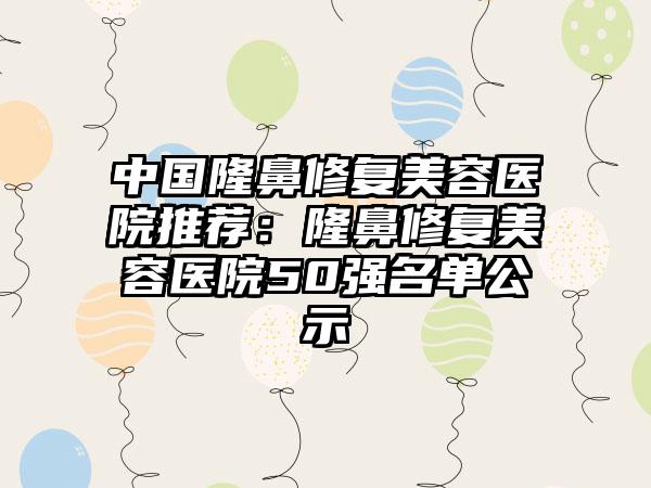 中国隆鼻修复美容医院推荐：隆鼻修复美容医院50强名单公示