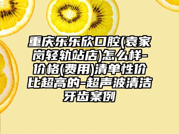 重庆乐乐欣口腔(袁家岗轻轨站店)怎么样-价格(费用)清单性价比超高的-超声波清洁牙齿案例