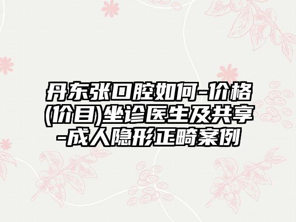 丹东张口腔如何-价格(价目)坐诊医生及共享-成人隐形正畸案例