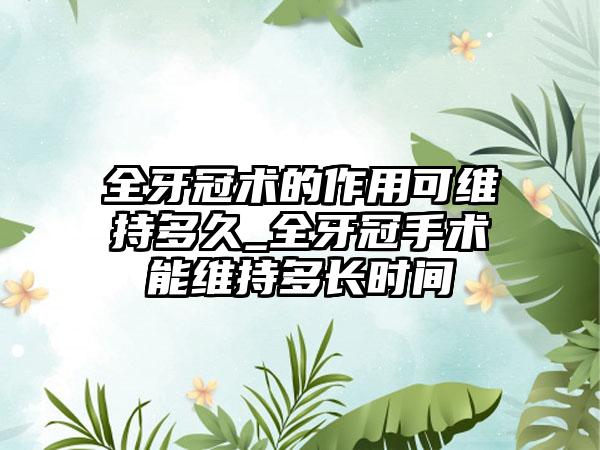 全牙冠术的作用可维持多久_全牙冠手术能维持多长时间