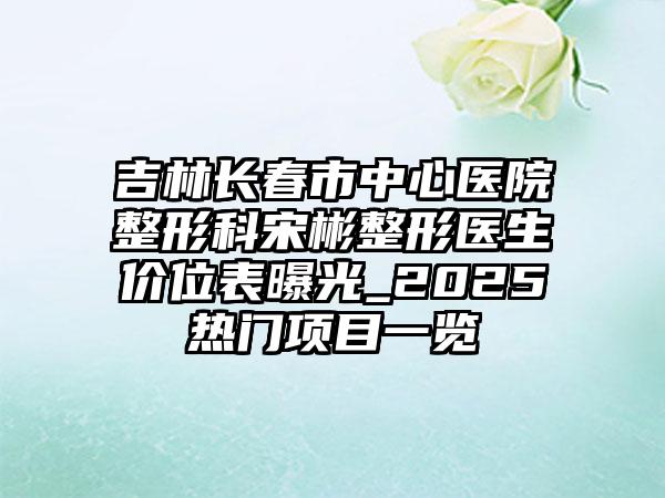 吉林长春市中心医院整形科宋彬整形医生价位表曝光_2025热门项目一览