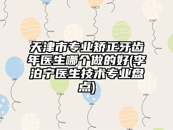 天津市专业矫正牙齿年医生哪个做的好(李泊宁医生技术专业盘点)