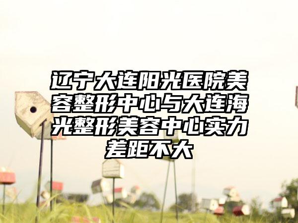辽宁大连阳光医院美容整形中心与大连海光整形美容中心实力差距不大