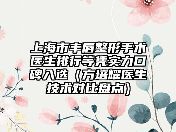 上海市丰唇整形手术医生排行等凭实力口碑入选（方培耀医生技术对比盘点）