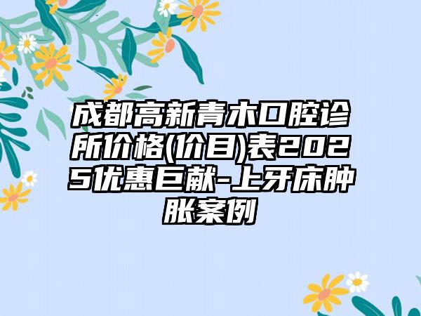成都高新青木口腔诊所价格(价目)表2025优惠巨献-上牙床肿胀案例