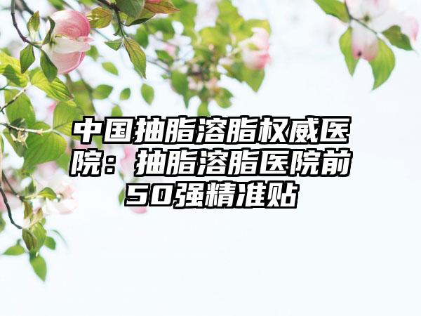 中国抽脂溶脂权威医院：抽脂溶脂医院前50强精准贴