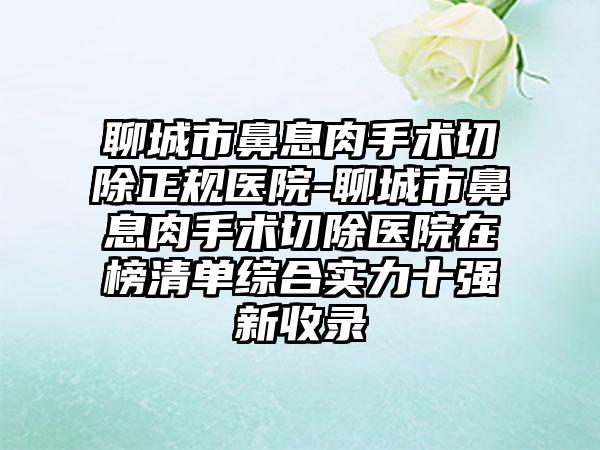 聊城市鼻息肉手术切除正规医院-聊城市鼻息肉手术切除医院在榜清单综合实力十强新收录